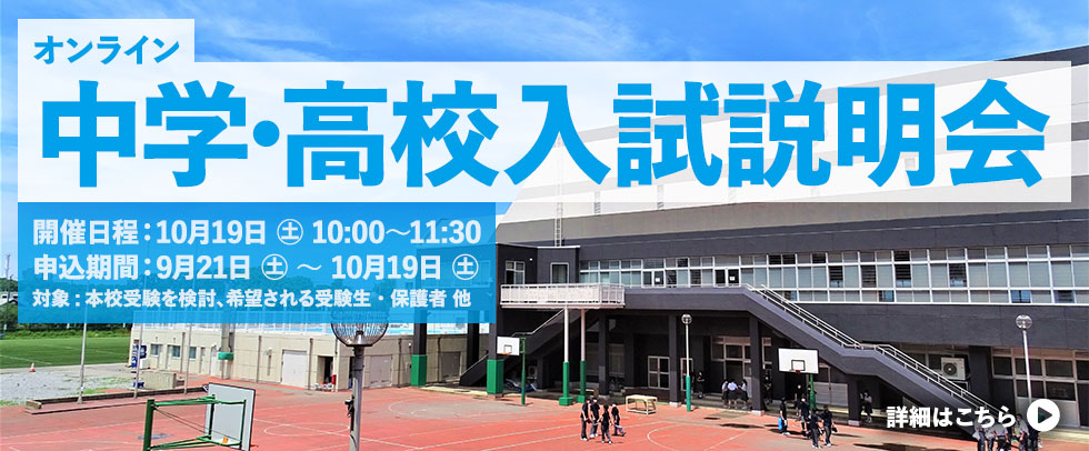 オンライン中学・高校入試説明会 開催日時: 10月19日(土) 10:00～11:30 申込期間: 9月21日(土) ～ 10月19日(土) 参加対象: 2本校受験を検討、希望される受験生・保護者 他