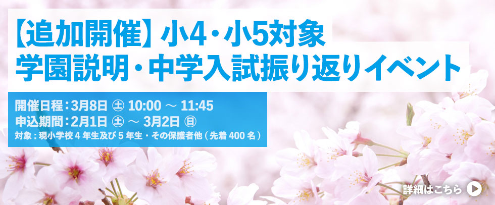 【追加開催】小4・小5対象 学園説明・中学入試振り返りイベント 開催日程：3/8(土) 10:00～11:45 参加申し込み期間： 2/1(土) 10時 ～ 3/2(日) 18時 対象： 本校受験を希望・検討している現小学校4年生及び5年生・その保護者他（先着400名）詳細はこちら