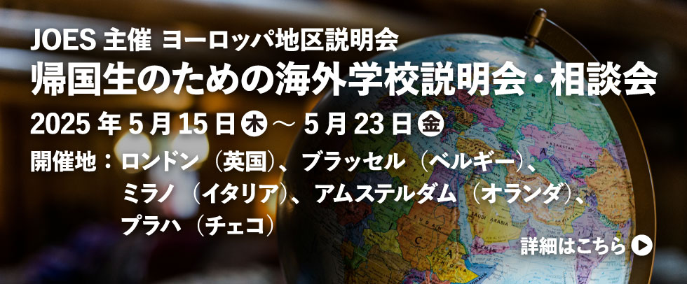 JOES主催 ヨーロッパ地区説明会 帰国生のための海外学校説明会・相談会 2025年5月15日 木 ～ 5月23日 金 開催地：ロンドン（英国）、ブラッセル（ベルギー）、ミラノ（イタリア）、アムステルダム（オランダ）、プラハ（チェコ）